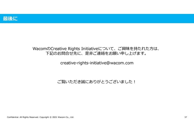 Confidential. All Rights Reserved. Copyright © 2021 Wacom Co., Ltd. 37
最後に
WacomのCreative Rights Initiativeについて、ご興味を持たれた方は、
下記のお問合せ先に、是非ご連絡をお願い申し上げます。
creative-rights-initiative@wacom.com
ご覧いただき誠にありがとうございました!
