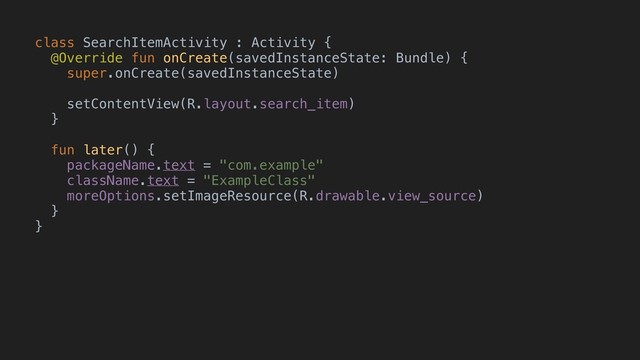 class SearchItemActivity : Activity {
@Override fun onCreate(savedInstanceState: Bundle) {
super.onCreate(savedInstanceState)
setContentView(R.layout.search_item)
}B
fun later() {
packageName.text = "com.example"
className.text = "ExampleClass"
moreOptions.setImageResource(R.drawable.view_source)
}B
}A
e
x
t
e
n
d
s
@BindView(R.id.package_name) TextView packageNameView;
@BindView(R.id.class_name) TextView classNameView;
@BindView(R.id.more_options) ImageButton moreOptionsView;
protected void
ButterKnife.bind(this);
void
setText( );
setText( );

