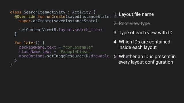 class SearchItemActivity : Activity {
@Override fun onCreate(savedInstanceState: Bundle) {
super.onCreate(savedInstanceState)
setContentView(R.layout.search_item)
}B
fun later() {
packageName.text = "com.example"
className.text = "ExampleClass"
moreOptions.setImageResource(R.drawable.view_source)
}
}A
1. Layout ﬁle name
2. Root view type
3. Type of each view with ID
4. Which IDs are contained 
inside each layout
5. Whether an ID is present in 
every layout conﬁguration
