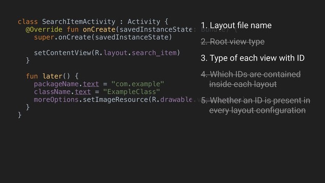 class SearchItemActivity : Activity {
@Override fun onCreate(savedInstanceState: Bundle) {
super.onCreate(savedInstanceState)
setContentView(R.layout.search_item)
}B
fun later() {
packageName.text = "com.example"
className.text = "ExampleClass"
moreOptions.setImageResource(R.drawable.view_source)
}
}A
1. Layout ﬁle name
2. Root view type
3. Type of each view with ID
4. Which IDs are contained 
inside each layout
5. Whether an ID is present in 
every layout conﬁguration
