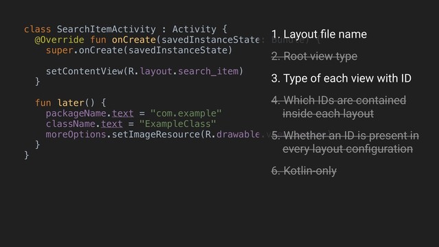 class SearchItemActivity : Activity {
@Override fun onCreate(savedInstanceState: Bundle) {
super.onCreate(savedInstanceState)
setContentView(R.layout.search_item)
}B
fun later() {
packageName.text = "com.example"
className.text = "ExampleClass"
moreOptions.setImageResource(R.drawable.view_source)
}
}A
1. Layout ﬁle name
2. Root view type
3. Type of each view with ID
4. Which IDs are contained 
inside each layout
5. Whether an ID is present in 
every layout conﬁguration
6. Kotlin-only
