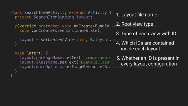 class SearchItemActivity extends Activity {
private SearchItemBinding layout;
@Override protected void onCreate(Bundle savedInstanceState) {
super.onCreate(savedInstanceState);
layout = setContentView(this, R.layout.search_item);
}B
void later() {
layout.packageName.setText("com.example");
layout.className.setText("ExampleClass");
layout.moreOptions.setImageResource(R.drawable.view_source);
}
}A
1. Layout ﬁle name
3. Type of each view with ID
4. Which IDs are contained 
inside each layout
5. Whether an ID is present in 
every layout conﬁguration
2. Root view type
