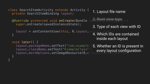 class SearchItemActivity extends Activity {
private SearchItemBinding layout;
@Override protected void onCreate(Bundle savedInstanceState) {
super.onCreate(savedInstanceState);
layout = setContentView(this, R.layout.search_item);
}B
void later() {
layout.packageName.setText("com.example");
layout.className.setText("ExampleClass");
layout.moreOptions.setImageResource(R.drawable.view_source);
}
}A
1. Layout ﬁle name
2. Root view type
3. Type of each view with ID
4. Which IDs are contained 
inside each layout
5. Whether an ID is present in 
every layout conﬁguration
