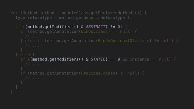 for (Method method : moduleClass.getDeclaredMethods()) {
Type returnType = method.getGenericReturnType();
if ((method.getModifiers() & ABSTRACT) != 0) {
if (method.getAnnotation(Binds.class) != null) {
// ...
} else if (method.getAnnotation(BindsOptionalOf.class) != null) {
// ...
}
} else {
if ((method.getModifiers() & STATIC) == 0 && instance == null) {
// ...
}
if (method.getAnnotation(Provides.class) != null) {
// ...
}
}
}
