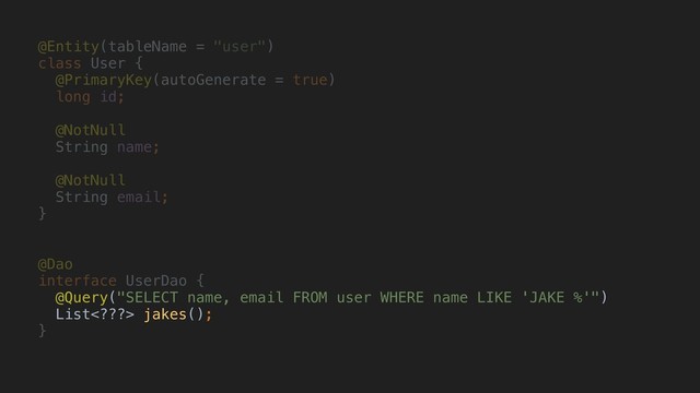@Entity(tableName = "user")
class User {
@PrimaryKey(autoGenerate = true)
long id;
@NotNull
String name;
@NotNull
String email;
}A
@Dao
interface UserDao {
@Query("SELECT name, email FROM user WHERE name LIKE 'JAKE %'")
List??> jakes();
}H
S
t
r
i
n
g
User
