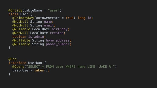 @Entity(tableName = "user")
class User {
@PrimaryKey(autoGenerate = true) long id;
@NotNullAString name;
@NotNullBString email;
@Nullable LocalDate birthday;
@NonNull LocalDate created;
boolean is_admin;
@Nullable String home_address;
@Nullable String phone_number;
}A
@Dao
interface UserDao {
@Query("SELECT * FROM user WHERE name LIKE 'JAKE %'")
List jakes();
}H

