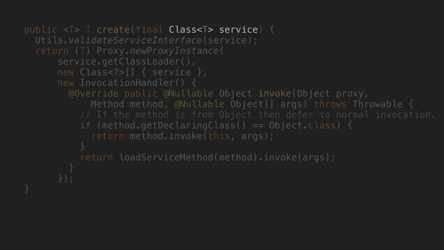 public  T create(final Class service) {
Utils.validateServiceInterface(service);
return (T) Proxy.newProxyInstance(
service.getClassLoader(),
new Class>[] { service },
new InvocationHandler() {
@Override public @Nullable Object invoke(Object proxy,
Method method, @Nullable Object[] args) throws Throwable {
// If the method is from Object then defer to normal invocation.
if (method.getDeclaringClass() == Object.class) {
return method.invoke(this, args);
}
return loadServiceMethod(method).invoke(args);
}
});
}
