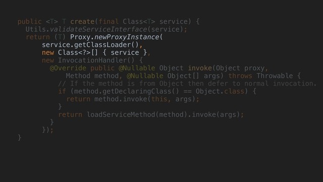 public  T create(final Class service) {
Utils.validateServiceInterface(service);
return (T) Proxy.newProxyInstance(
service.getClassLoader(),
new Class>[] { service },
new InvocationHandler() {
@Override public @Nullable Object invoke(Object proxy,
Method method, @Nullable Object[] args) throws Throwable {
// If the method is from Object then defer to normal invocation.
if (method.getDeclaringClass() == Object.class) {
return method.invoke(this, args);
}
return loadServiceMethod(method).invoke(args);
}
});
}
