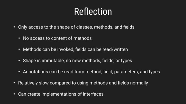 Reﬂection
• Only access to the shape of classes, methods, and ﬁelds
• No access to content of methods
• Methods can be invoked, ﬁelds can be read/written
• Shape is immutable, no new methods, ﬁelds, or types
• Annotations can be read from method, ﬁeld, parameters, and types
• Relatively slow compared to using methods and ﬁelds normally
• Can create implementations of interfaces
