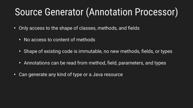 • Only access to the shape of classes, methods, and ﬁelds
• No access to content of methods
• Shape of existing code is immutable, no new methods, ﬁelds, or types
• Annotations can be read from method, ﬁeld, parameters, and types
• Can generate any kind of type or a Java resource
Source Generator (Annotation Processor)
