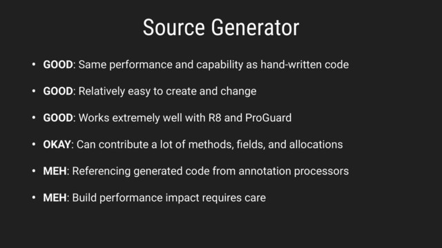 • GOOD: Same performance and capability as hand-written code
• GOOD: Relatively easy to create and change
• GOOD: Works extremely well with R8 and ProGuard
• OKAY: Can contribute a lot of methods, ﬁelds, and allocations
• MEH: Referencing generated code from annotation processors
• MEH: Build performance impact requires care
Source Generator
