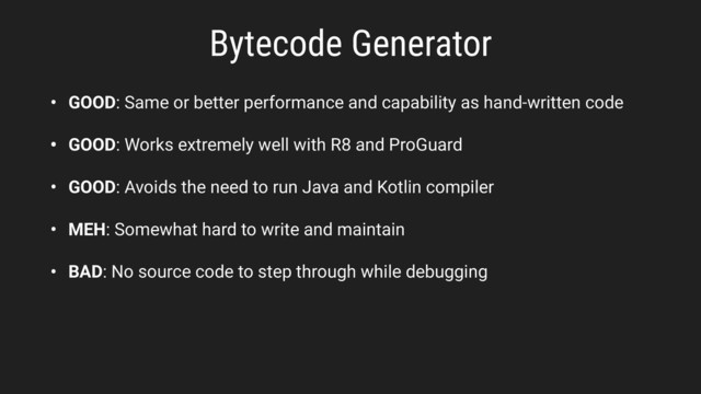 Bytecode Generator
• GOOD: Same or better performance and capability as hand-written code
• GOOD: Works extremely well with R8 and ProGuard
• GOOD: Avoids the need to run Java and Kotlin compiler
• MEH: Somewhat hard to write and maintain
• BAD: No source code to step through while debugging
