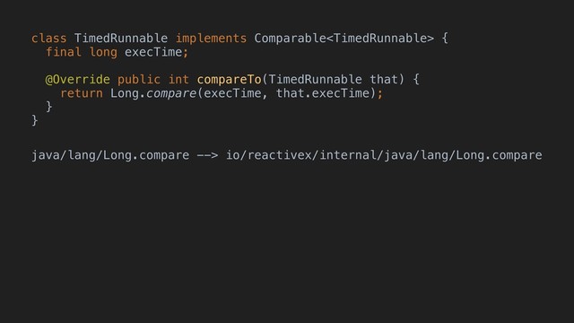 class TimedRunnable implements Comparable {
final long execTime;
@Override public int compareTo(TimedRunnable that) {
return Long.compare(execTime, that.execTime);
}
}
java/lang/Long.compare --> io/reactivex/internal/java/lang/Long.compare
