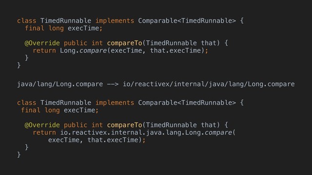 class TimedRunnable implements Comparable {
final long execTime;
@Override public int compareTo(TimedRunnable that) {
return Long.compare(execTime, that.execTime);
}
}
java/lang/Long.compare --> io/reactivex/internal/java/lang/Long.compare
class TimedRunnable implements Comparable {
final long execTime;
@Override public int compareTo(TimedRunnable that) {
return io.reactivex.internal.java.lang.Long.compare(
execTime, that.execTime);
}
}
