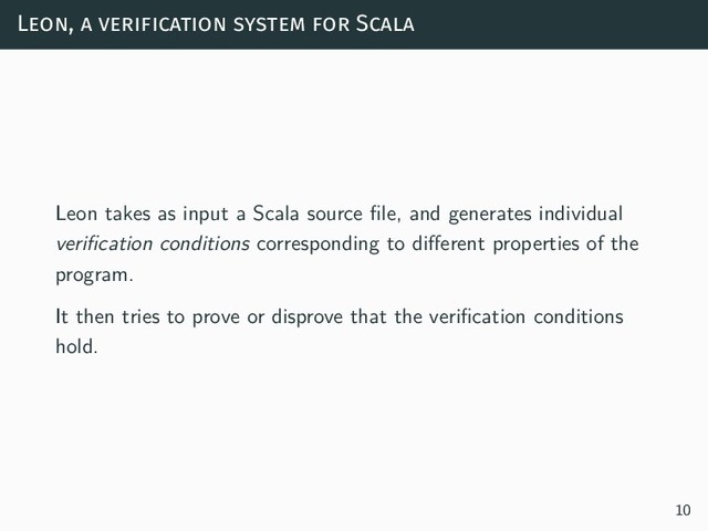 Leon, a verification system for Scala
Leon takes as input a Scala source file, and generates individual
verification conditions corresponding to different properties of the
program.
It then tries to prove or disprove that the verification conditions
hold.
10
