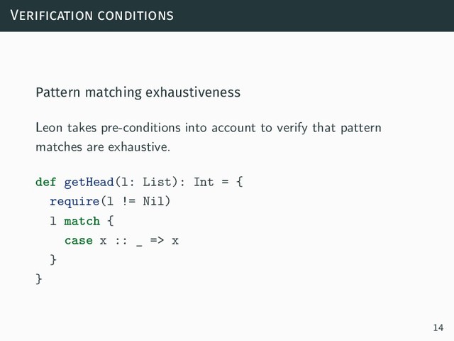 Verification conditions
Pattern matching exhaustiveness
Leon takes pre-conditions into account to verify that pattern
matches are exhaustive.
def getHead(l: List): Int = {
require(l != Nil)
l match {
case x :: _ => x
}
}
14
