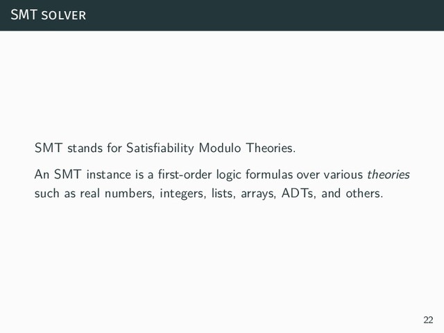 SMT solver
SMT stands for Satisfiability Modulo Theories.
An SMT instance is a first-order logic formulas over various theories
such as real numbers, integers, lists, arrays, ADTs, and others.
22
