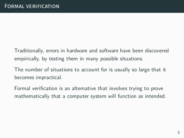 Formal verification
Traditionally, errors in hardware and software have been discovered
empirically, by testing them in many possible situations.
The number of situations to account for is usually so large that it
becomes impractical.
Formal verification is an alternative that involves trying to prove
mathematically that a computer system will function as intended.
3
