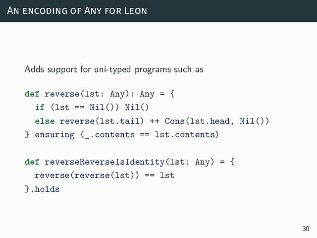 An encoding of Any for Leon
Adds support for uni-typed programs such as
def reverse(lst: Any): Any = {
if (lst == Nil()) Nil()
else reverse(lst.tail) ++ Cons(lst.head, Nil())
} ensuring (_.contents == lst.contents)
def reverseReverseIsIdentity(lst: Any) = {
reverse(reverse(lst)) == lst
}.holds
30
