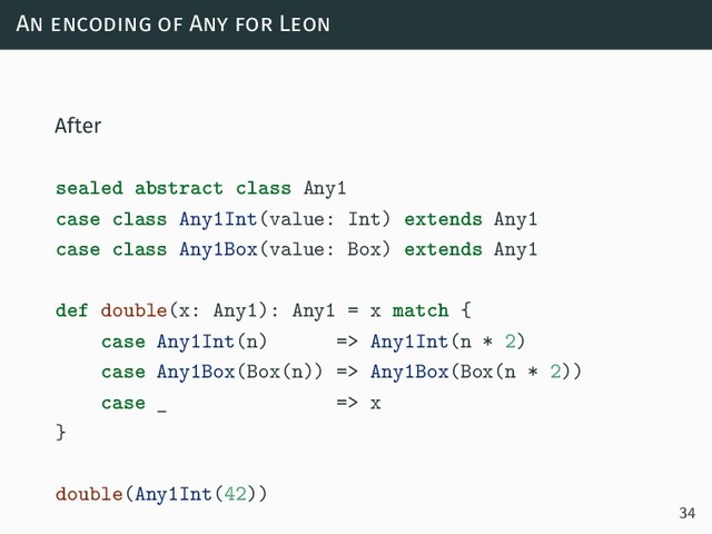 An encoding of Any for Leon
After
sealed abstract class Any1
case class Any1Int(value: Int) extends Any1
case class Any1Box(value: Box) extends Any1
def double(x: Any1): Any1 = x match {
case Any1Int(n) => Any1Int(n * 2)
case Any1Box(Box(n)) => Any1Box(Box(n * 2))
case _ => x
}
double(Any1Int(42))
34
