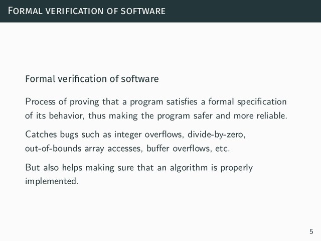 Formal verification of software
Formal veriﬁcation of software
Process of proving that a program satisfies a formal specification
of its behavior, thus making the program safer and more reliable.
Catches bugs such as integer overflows, divide-by-zero,
out-of-bounds array accesses, buffer overflows, etc.
But also helps making sure that an algorithm is properly
implemented.
5
