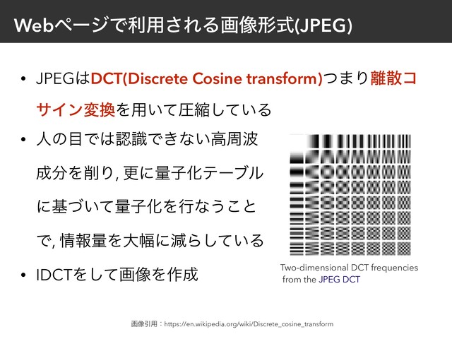 WebϖʔδͰར༻͞ΕΔը૾ܗࣜ(JPEG)
• JPEG͸DCT(Discrete Cosine transform)ͭ·Γ཭ࢄί
αΠϯม׵Λ༻͍ͯѹॖ͍ͯ͠Δ
• ਓͷ໨Ͱ͸ೝࣝͰ͖ͳ͍ߴप೾ 
੒෼Λ࡟Γ, ߋʹྔࢠԽςʔϒϧ 
ʹج͍ͮͯྔࢠԽΛߦͳ͏͜ͱ 
Ͱ, ৘ใྔΛେ෯ʹݮΒ͍ͯ͠Δ
• IDCTΛͯ͠ը૾Λ࡞੒
ը૾Ҿ༻ɿhttps://en.wikipedia.org/wiki/Discrete_cosine_transform
Two-dimensional DCT frequencies
from the JPEG DCT
