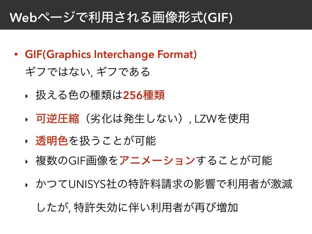 WebϖʔδͰར༻͞ΕΔը૾ܗࣜ(GIF)
• GIF(Graphics Interchange Format) 
ΪϑͰ͸ͳ͍, ΪϑͰ͋Δ
‣ ѻ͑Δ৭ͷछྨ͸256छྨ
‣ ՄٯѹॖʢྼԽ͸ൃੜ͠ͳ͍ʣ, LZWΛ࢖༻
‣ ಁ໌৭Λѻ͏͜ͱ͕Մೳ
‣ ෳ਺ͷGIFը૾ΛΞχϝʔγϣϯ͢Δ͜ͱ͕Մೳ
‣ ͔ͭͯUNISYSࣾͷಛڐྉ੥ٻͷӨڹͰར༻ऀ͕ܹݮ
͕ͨ͠, ಛڐࣦޮʹ൐͍ར༻ऀ͕࠶ͼ૿Ճ
