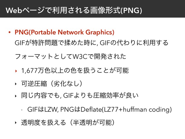 WebϖʔδͰར༻͞ΕΔը૾ܗࣜ(PNG)
• PNG(Portable Network Graphics) 
GIF͕ಛڐ໰୊ͰᎍΊͨ࣌ʹ, GIFͷ୅ΘΓʹར༻͢Δ
ϑΥʔϚοτͱͯ͠W3CͰ։ൃ͞Εͨ
‣ 1,677ສ৭Ҏ্ͷ৭Λѻ͏͜ͱ͕Մೳ
‣ ՄٯѹॖʢྼԽͳ͠ʣ
‣ ಉ͡಺༰Ͱ΋, GIFΑΓ΋ѹॖޮ཰͕ྑ͍
- GIF͸LZW, PNG͸Deﬂate(LZ77+huffman coding)
‣ ಁ໌౓Λѻ͑Δʢ൒ಁ໌͕Մೳʣ
