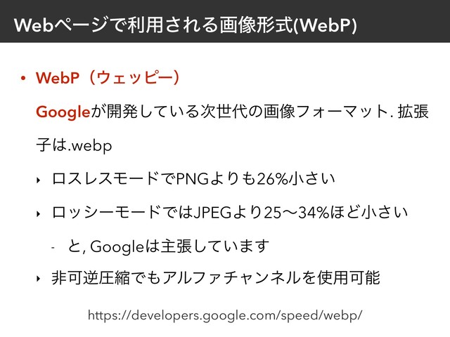 WebϖʔδͰར༻͞ΕΔը૾ܗࣜ(WebP)
• WebPʢ΢Σοϐʔʣ 
Google͕։ൃ͍ͯ͠Δ࣍ੈ୅ͷը૾ϑΥʔϚοτ. ֦ு
ࢠ͸.webp
‣ ϩεϨεϞʔυͰPNGΑΓ΋26%খ͍͞
‣ ϩογʔϞʔυͰ͸JPEGΑΓ25ʙ34%΄Ͳখ͍͞
- ͱ, Google͸ओு͍ͯ͠·͢
‣ ඇՄٯѹॖͰ΋ΞϧϑΝνϟϯωϧΛ࢖༻Մೳ
https://developers.google.com/speed/webp/
