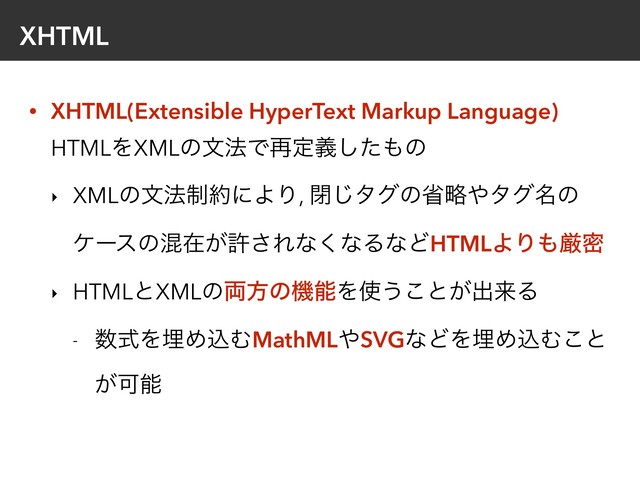 XHTML
• XHTML(Extensible HyperText Markup Language) 
HTMLΛXMLͷจ๏Ͱ࠶ఆٛͨ͠΋ͷ
‣ XMLͷจ๏੍໿ʹΑΓ, ด͡λάͷলུ΍λά໊ͷ
έʔεͷࠞࡏ͕ڐ͞Εͳ͘ͳΔͳͲHTMLΑΓ΋ݫີ
‣ HTMLͱXMLͷ྆ํͷػೳΛ࢖͏͜ͱ͕ग़དྷΔ
- ਺ࣜΛຒΊࠐΉMathML΍SVGͳͲΛຒΊࠐΉ͜ͱ
͕Մೳ

