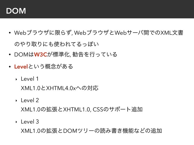 DOM
• Webϒϥ΢βʹݶΒͣ, Webϒϥ΢βͱWebαʔόؒͰͷXMLจॻ
ͷ΍ΓऔΓʹ΋࢖ΘΕͯΔͬΆ͍
• DOM͸W3C͕ඪ४Խ, קࠂΛߦ͍ͬͯΔ
• Levelͱ͍͏֓೦͕͋Δ
‣ Level 1 
XML1.0ͱXHTML4.0x΁ͷରԠ
‣ Level 2 
XML1.0ͷ֦ுͱXHTML1.0, CSSͷαϙʔτ௥Ճ
‣ Level 3 
XML1.0ͷ֦ுͱDOMπϦʔͷಡΈॻ͖ػೳͳͲͷ௥Ճ
