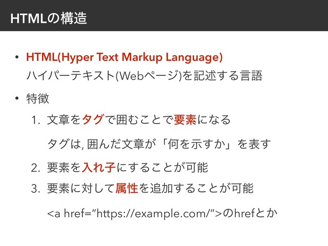 HTMLͷߏ଄
• HTML(Hyper Text Markup Language) 
ϋΠύʔςΩετ(Webϖʔδ)Λهड़͢Δݴޠ
• ಛ௃
1. จষΛλάͰғΉ͜ͱͰཁૉʹͳΔ 
λά͸, ғΜͩจষ͕ʮԿΛ͔ࣔ͢ʯΛද͢
2. ཁૉΛೖΕࢠʹ͢Δ͜ͱ͕Մೳ
3. ཁૉʹରͯ͠ଐੑΛ௥Ճ͢Δ͜ͱ͕Մೳ 
<a href="%E2%80%9Chttps://example.com/%E2%80%9C">ͷhrefͱ͔
</a>