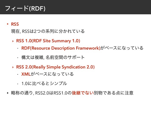 ϑΟʔυ(RDF)
• RSS 
ݱࡏ, RSS͸2ͭͷܥྻʹ෼͔Ε͍ͯΔ
‣ RSS 1.0(RDF Site Summary 1.0)
- RDF(Resource Description Framework)͕ϕʔεʹͳ͍ͬͯΔ
- ߏจ͸ෳࡶ, ໊લۭؒͷαϙʔτ
‣ RSS 2.0(Really Simple Syndication 2.0)
- XML͕ϕʔεʹͳ͍ͬͯΔ
- 1.0ʹൺ΂Δͱγϯϓϧ
• ུশͷ௨Γ, RSS2.0͸RSS1.0ͷޙܧͰͳ͍ผ෺Ͱ͋Δ఺ʹ஫ҙ
