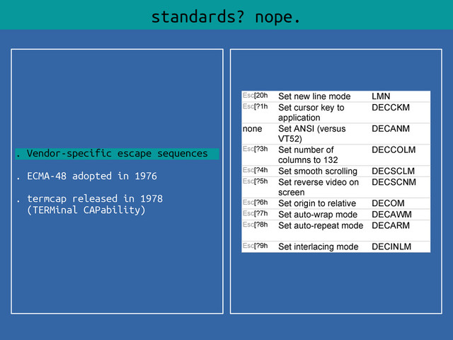. Vendor-specific escape sequences
. ECMA-48 adopted in 1976
. termcap released in 1978
(TERMinal CAPability)
standards? nope.
Esc[20h Set new line mode LMN
Esc[?1h Set cursor key to
application
DECCKM
none Set ANSI (versus
VT52)
DECANM
Esc[?3h Set number of
columns to 132
DECCOLM
Esc[?4h Set smooth scrolling DECSCLM
Esc[?5h Set reverse video on
screen
DECSCNM
Esc[?6h Set origin to relative DECOM
Esc[?7h Set auto-wrap mode DECAWM
Esc[?8h Set auto-repeat mode DECARM
Esc[?9h Set interlacing mode DECINLM
