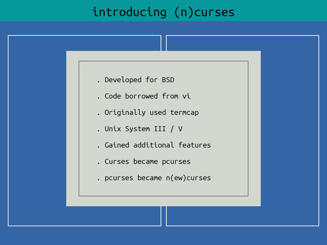 introducing (n)curses
. Developed for BSD
. Code borrowed from vi
. Originally used termcap
. Unix System III / V
. Gained additional features
. Curses became pcurses
. pcurses became n(ew)curses
