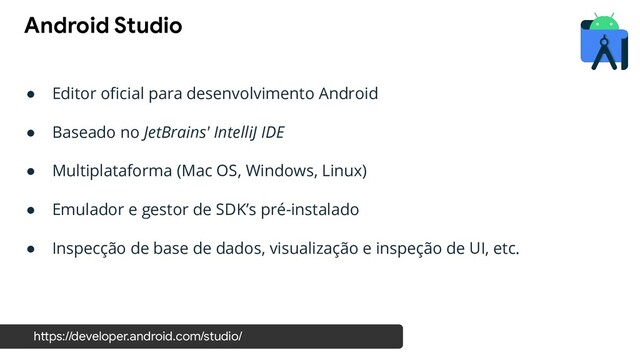 ● Editor oﬁcial para desenvolvimento Android
● Baseado no JetBrains' IntelliJ IDE
● Multiplataforma (Mac OS, Windows, Linux)
● Emulador e gestor de SDK’s pré-instalado
● Inspecção de base de dados, visualização e inspeção de UI, etc.
Android Studio
https://developer.android.com/studio/
