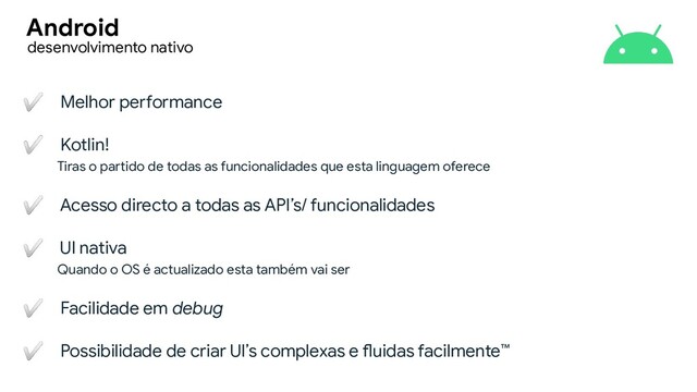 ✅ Melhor performance
✅ Kotlin!
Tiras o partido de todas as funcionalidades que esta linguagem oferece
✅ Acesso directo a todas as API’s/ funcionalidades
✅ UI nativa
Quando o OS é actualizado esta também vai ser
✅ Facilidade em debug
✅ Possibilidade de criar UI’s complexas e fluidas facilmente™
desenvolvimento nativo
Android
