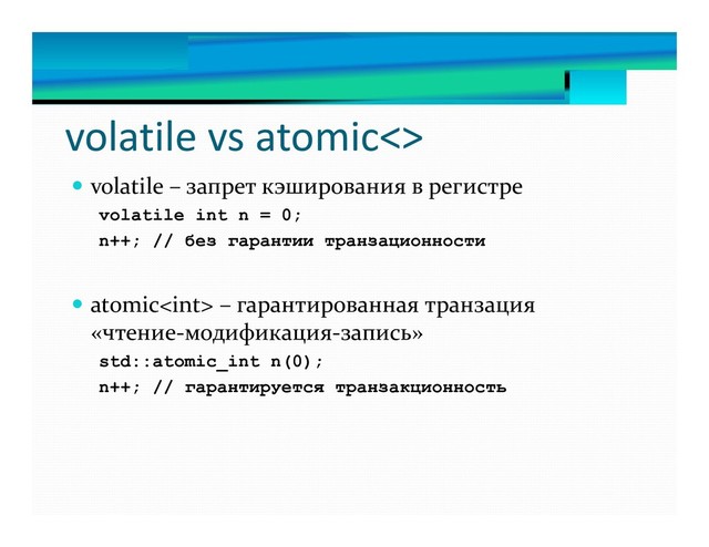 volatile vs atomic<>
 volatile – запрет кэширования в регистре
volatile int n = 0;
n++; // без гарантии транзационности
 atomic – гарантированная транзация
«чтение-модификация-запись»
std::atomic_int n(0);
n++; // гарантируется транзакционность
