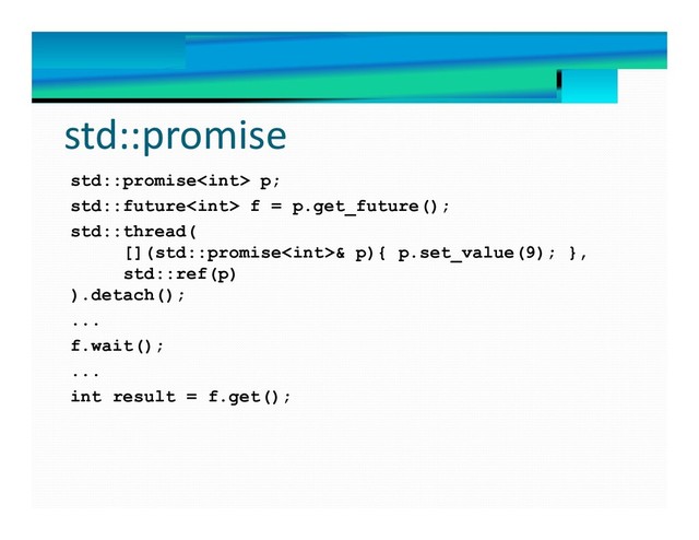 std::promise
std::promise p;
std::future f = p.get_future();
std::thread(
[](std::promise& p){ p.set_value(9); },
std::ref(p)
).detach();
...
f.wait();
...
int result = f.get();
