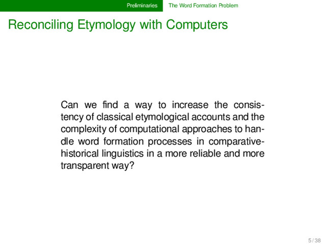 Preliminaries The Word Formation Problem
Reconciling Etymology with Computers
Can we ﬁnd a way to increase the consis-
tency of classical etymological accounts and the
complexity of computational approaches to han-
dle word formation processes in comparative-
historical linguistics in a more reliable and more
transparent way?
5 / 38
