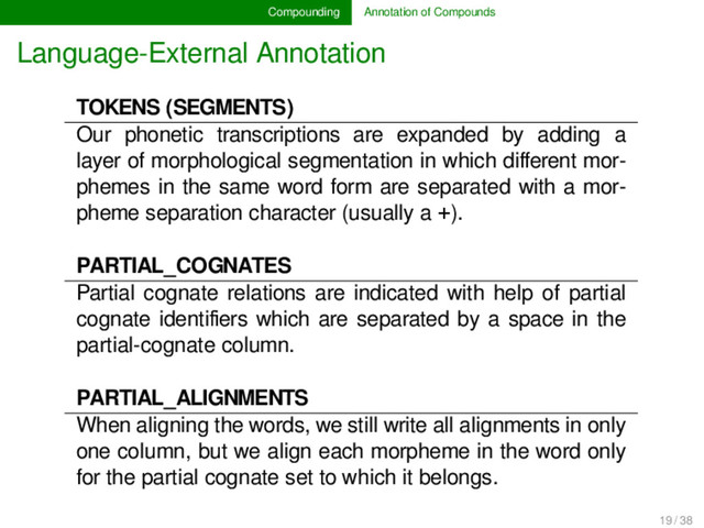 Compounding Annotation of Compounds
Language-External Annotation
TOKENS (SEGMENTS)
Our phonetic transcriptions are expanded by adding a
layer of morphological segmentation in which diﬀerent mor-
phemes in the same word form are separated with a mor-
pheme separation character (usually a +).
PARTIAL_COGNATES
Partial cognate relations are indicated with help of partial
cognate identiﬁers which are separated by a space in the
partial-cognate column.
PARTIAL_ALIGNMENTS
When aligning the words, we still write all alignments in only
one column, but we align each morpheme in the word only
for the partial cognate set to which it belongs.
19 / 38
