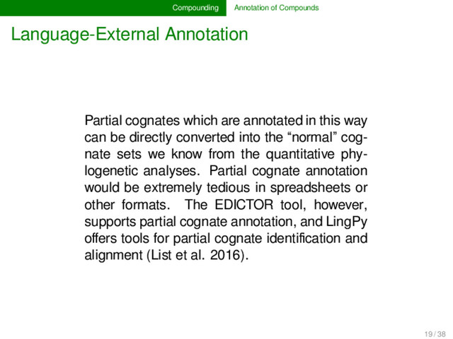 Compounding Annotation of Compounds
Language-External Annotation
Partial cognates which are annotated in this way
can be directly converted into the “normal” cog-
nate sets we know from the quantitative phy-
logenetic analyses. Partial cognate annotation
would be extremely tedious in spreadsheets or
other formats. The EDICTOR tool, however,
supports partial cognate annotation, and LingPy
oﬀers tools for partial cognate identiﬁcation and
alignment (List et al. 2016).
19 / 38
