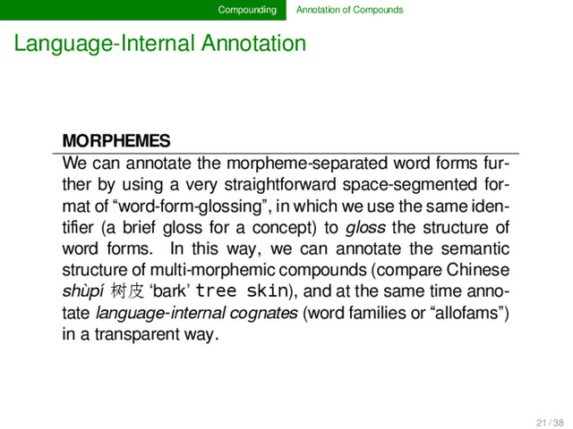 Compounding Annotation of Compounds
Language-Internal Annotation
MORPHEMES
We can annotate the morpheme-separated word forms fur-
ther by using a very straightforward space-segmented for-
mat of “word-form-glossing”, in which we use the same iden-
tiﬁer (a brief gloss for a concept) to gloss the structure of
word forms. In this way, we can annotate the semantic
structure of multi-morphemic compounds (compare Chinese
shùpí 树皮 ‘bark’ tree skin), and at the same time anno-
tate language-internal cognates (word families or “allofams”)
in a transparent way.
21 / 38
