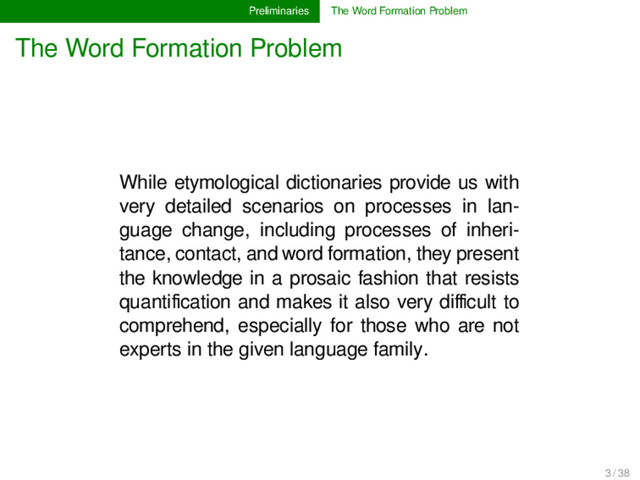 Preliminaries The Word Formation Problem
The Word Formation Problem
While etymological dictionaries provide us with
very detailed scenarios on processes in lan-
guage change, including processes of inheri-
tance, contact, and word formation, they present
the knowledge in a prosaic fashion that resists
quantiﬁcation and makes it also very diﬃcult to
comprehend, especially for those who are not
experts in the given language family.
3 / 38
