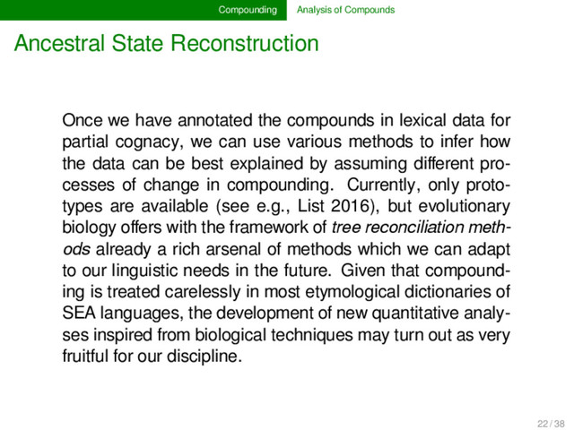 Compounding Analysis of Compounds
Ancestral State Reconstruction
Once we have annotated the compounds in lexical data for
partial cognacy, we can use various methods to infer how
the data can be best explained by assuming diﬀerent pro-
cesses of change in compounding. Currently, only proto-
types are available (see e.g., List 2016), but evolutionary
biology oﬀers with the framework of tree reconciliation meth-
ods already a rich arsenal of methods which we can adapt
to our linguistic needs in the future. Given that compound-
ing is treated carelessly in most etymological dictionaries of
SEA languages, the development of new quantitative analy-
ses inspired from biological techniques may turn out as very
fruitful for our discipline.
22 / 38
