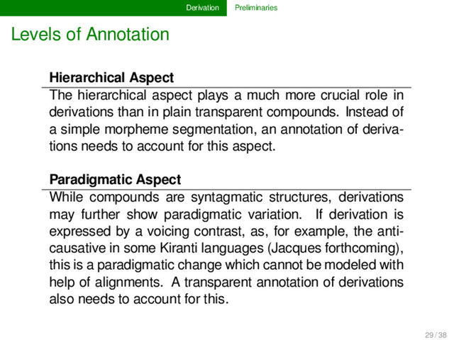 Derivation Preliminaries
Levels of Annotation
Hierarchical Aspect
The hierarchical aspect plays a much more crucial role in
derivations than in plain transparent compounds. Instead of
a simple morpheme segmentation, an annotation of deriva-
tions needs to account for this aspect.
Paradigmatic Aspect
While compounds are syntagmatic structures, derivations
may further show paradigmatic variation. If derivation is
expressed by a voicing contrast, as, for example, the anti-
causative in some Kiranti languages (Jacques forthcoming),
this is a paradigmatic change which cannot be modeled with
help of alignments. A transparent annotation of derivations
also needs to account for this.
29 / 38
