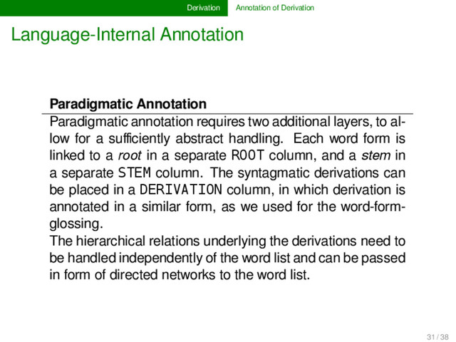 Derivation Annotation of Derivation
Language-Internal Annotation
Paradigmatic Annotation
Paradigmatic annotation requires two additional layers, to al-
low for a suﬃciently abstract handling. Each word form is
linked to a root in a separate ROOT column, and a stem in
a separate STEM column. The syntagmatic derivations can
be placed in a DERIVATION column, in which derivation is
annotated in a similar form, as we used for the word-form-
glossing.
The hierarchical relations underlying the derivations need to
be handled independently of the word list and can be passed
in form of directed networks to the word list.
31 / 38
