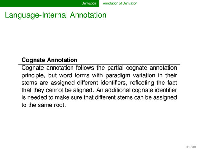 Derivation Annotation of Derivation
Language-Internal Annotation
Cognate Annotation
Cognate annotation follows the partial cognate annotation
principle, but word forms with paradigm variation in their
stems are assigned diﬀerent identiﬁers, reﬂecting the fact
that they cannot be aligned. An additional cognate identiﬁer
is needed to make sure that diﬀerent stems can be assigned
to the same root.
31 / 38
