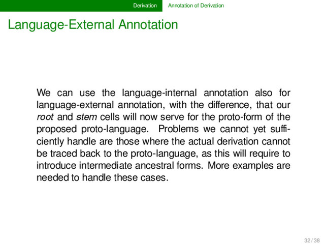 Derivation Annotation of Derivation
Language-External Annotation
We can use the language-internal annotation also for
language-external annotation, with the diﬀerence, that our
root and stem cells will now serve for the proto-form of the
proposed proto-language. Problems we cannot yet suﬃ-
ciently handle are those where the actual derivation cannot
be traced back to the proto-language, as this will require to
introduce intermediate ancestral forms. More examples are
needed to handle these cases.
32 / 38
