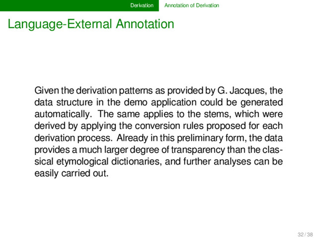 Derivation Annotation of Derivation
Language-External Annotation
Given the derivation patterns as provided by G. Jacques, the
data structure in the demo application could be generated
automatically. The same applies to the stems, which were
derived by applying the conversion rules proposed for each
derivation process. Already in this preliminary form, the data
provides a much larger degree of transparency than the clas-
sical etymological dictionaries, and further analyses can be
easily carried out.
32 / 38
